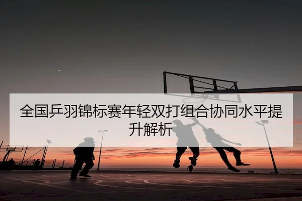 全国乒羽锦标赛年轻双打组合协同水平提升解析 | JJB